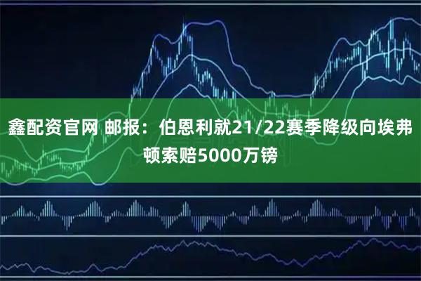 鑫配资官网 邮报：伯恩利就21/22赛季降级向埃弗顿索赔5000万镑