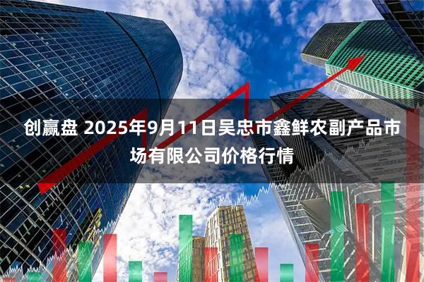 创赢盘 2025年9月11日吴忠市鑫鲜农副产品市场有限公司价格行情