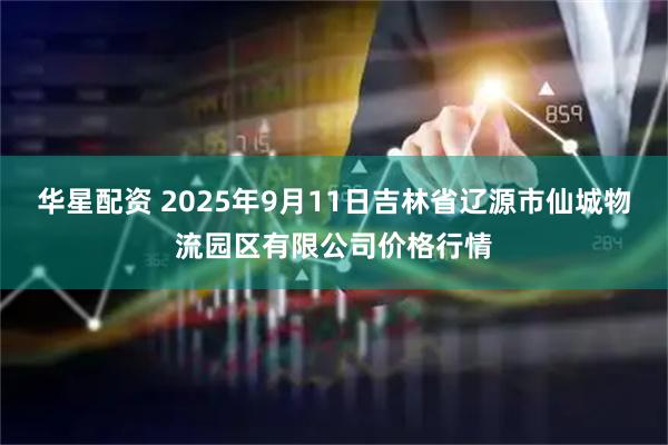华星配资 2025年9月11日吉林省辽源市仙城物流园区有限公司价格行情