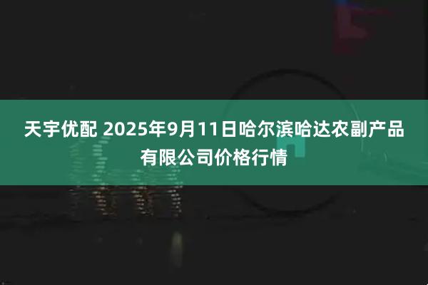 天宇优配 2025年9月11日哈尔滨哈达农副产品有限公司价格行情