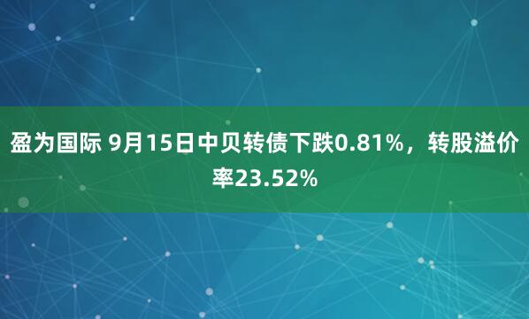 盈为国际 9月15日中贝转债下跌0.81%，转股溢价率23.52%