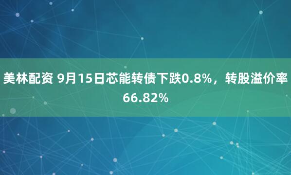 美林配资 9月15日芯能转债下跌0.8%，转股溢价率66.82%