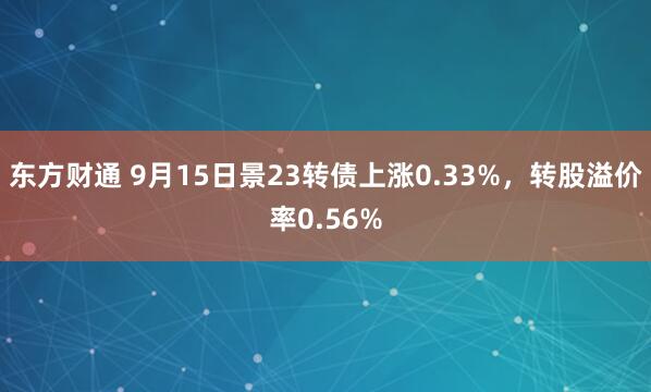 东方财通 9月15日景23转债上涨0.33%，转股溢价率0.56%