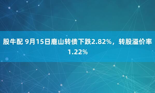 股牛配 9月15日鹿山转债下跌2.82%，转股溢价率1.22%