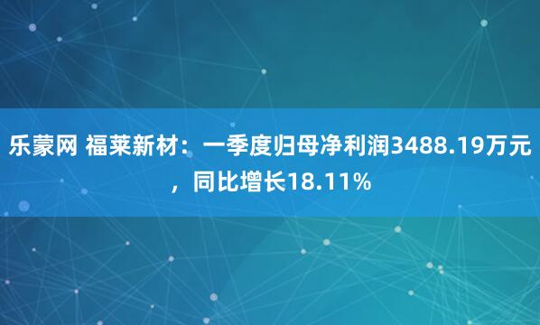 乐蒙网 福莱新材：一季度归母净利润3488.19万元，同比增长18.11%