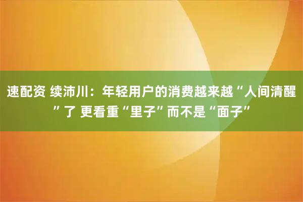 速配资 续沛川：年轻用户的消费越来越“人间清醒”了 更看重“里子”而不是“面子”