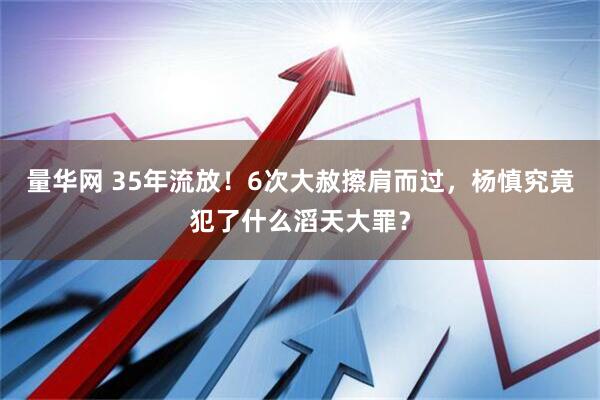 量华网 35年流放！6次大赦擦肩而过，杨慎究竟犯了什么滔天大罪？