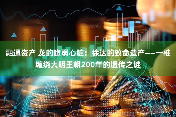 融通资产 龙的脆弱心脏：徐达的致命遗产——一桩缠绕大明王朝200年的遗传之谜