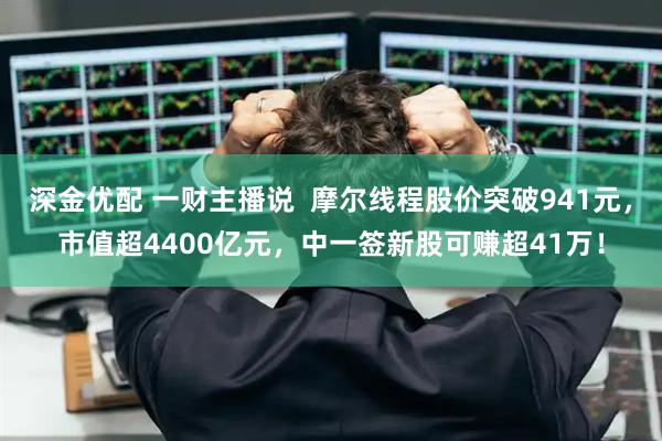 深金优配 一财主播说  摩尔线程股价突破941元，市值超4400亿元，中一签新股可赚超41万！