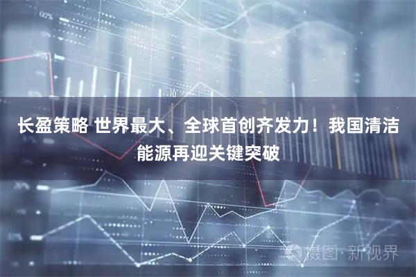 长盈策略 世界最大、全球首创齐发力！我国清洁能源再迎关键突破