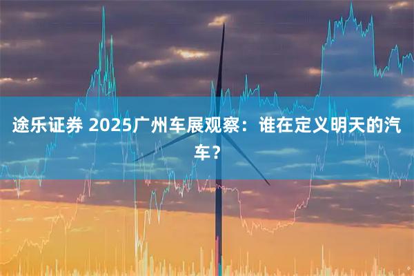 途乐证券 2025广州车展观察：谁在定义明天的汽车？