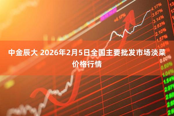 中金辰大 2026年2月5日全国主要批发市场淡菜价格行情