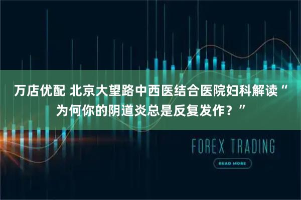 万店优配 北京大望路中西医结合医院妇科解读“为何你的阴道炎总是反复发作？”