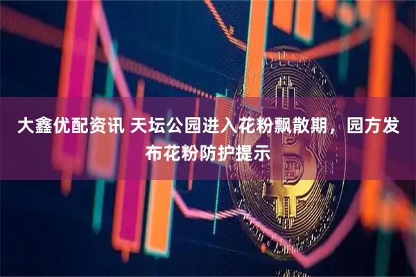大鑫优配资讯 天坛公园进入花粉飘散期，园方发布花粉防护提示