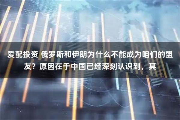爱配投资 俄罗斯和伊朗为什么不能成为咱们的盟友？原因在于中国已经深刻认识到，其