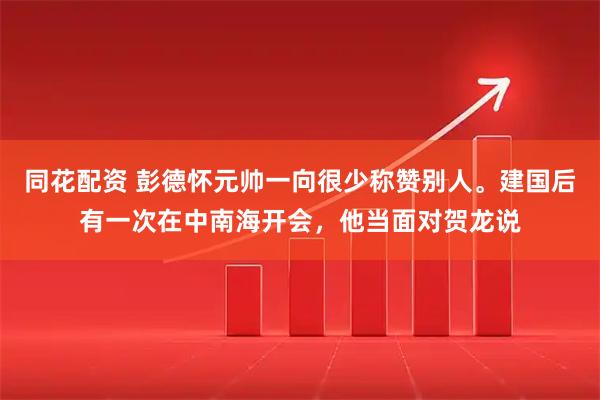 同花配资 彭德怀元帅一向很少称赞别人。建国后有一次在中南海开会，他当面对贺龙说