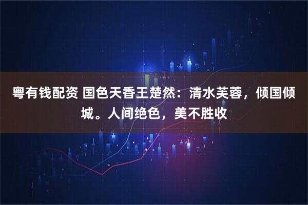 粤有钱配资 国色天香王楚然：清水芙蓉，倾国倾城。人间绝色，美不胜收
