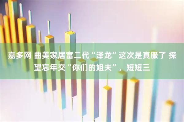 嘉多网 曲美家居富二代“泽龙”这次是真服了 探望忘年交“你们的姐夫”，短短三