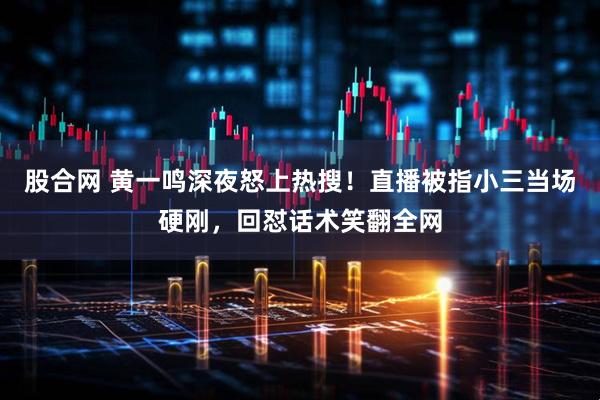 股合网 黄一鸣深夜怒上热搜！直播被指小三当场硬刚，回怼话术笑翻全网
