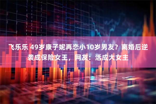 飞乐乐 49岁康子妮再恋小10岁男友？离婚后逆袭成保险女王，网友：活成大女主