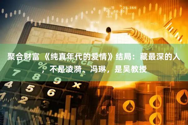 聚合财富 《纯真年代的爱情》结局：藏最深的人，不是凌漪、冯琳，是吴教授